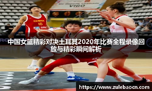 中国女篮精彩对决土耳其2020年比赛全程录像回放与精彩瞬间解析